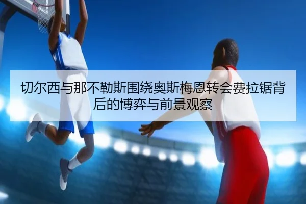 切尔西与那不勒斯围绕奥斯梅恩转会费拉锯背后的博弈与前景观察